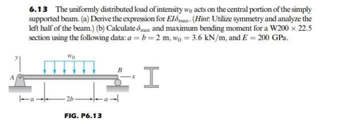 6.13 The uniformly distributed load of intensity wo acts on the central portion of the simply
supported beam. (a) Derive the expression for El&max - (Hint: Utilize symmetry and analyze the
left half of the beam.) (b) Calculate &max and maximum bending moment for a W200 × 22.5
section using the following data: a = b = 2 m, wo = 3.6 kN/m, and E = 200 GPa.
I.
- 2b -a→|
FIG. P6.13
