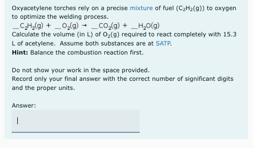 Oxyacetylene torches rely on a precise mixture of fuel (C2H2(g)) to oxygen
to optimize the welding process.
CH,(g) + _0,(g) → _co,(g) + _H,0(g)
Calculate the volume (in L) of 02(g) required to react completely with 15.3
L of acetylene. Assume both substances are at SATP.
Hint: Balance the combustion reaction first.
Do not show your work in the space provided.
Record only your final answer with the correct number of significant digits
and the proper units.
Answer:
|
