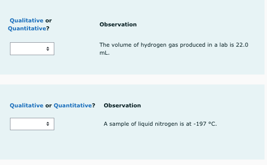 Qualitative or
Quantitative?
Observation
The volume of hydrogen gas produced in a lab is 22.0
mL.
Qualitative or Quantitative? Observation
A sample of liquid nitrogen is at -197 °C.
