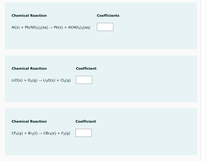 Chemical Reaction
Coefficients
Al(s) + Pb(NO3)2(aq) – Pb(s) + Al(NO3)3(aq)
Chemical Reaction
Coefficient
LiC(s) + 02(g) → Li20(s) + Cl2(g)
Chemical Reaction
Coefficient
CF4(9) + Br2(1) – CBr4(s) + F2(9)
