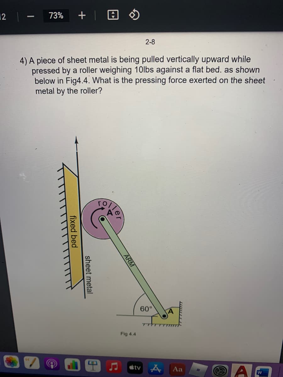 12
73%
+ |
2-8
4) A piece of sheet metal is being pulled vertically upward while
pressed by a roller weighing 10lbs against a flat bed. as shown
below in Fig4.4. What is the pressing force exerted on the sheet
metal by the roller?
TOLTO
60°
TT
Fig 4.4
étv A
Aa
ARM
sheet metal
fixed bed
