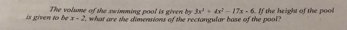 The volume of the swimming pool is given by 3x3 + 4x2- 17x - 6. If the height of the pool
is given to be x- 2, what are the dimensions of the rectangular base of the pool?
