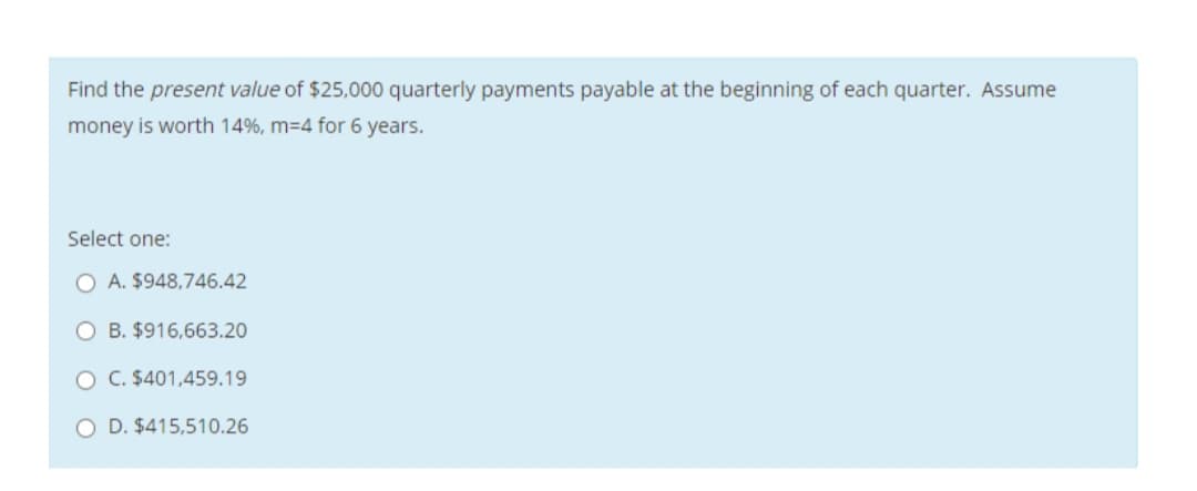 Find the present value of $25,000 quarterly payments payable at the beginning of each quarter. Assume
money is worth 14%, m=4 for 6 years.
Select one:
O A. $948,746.42
O B. $916,663.20
O C. $401,459.19
O D. $415,510.26
