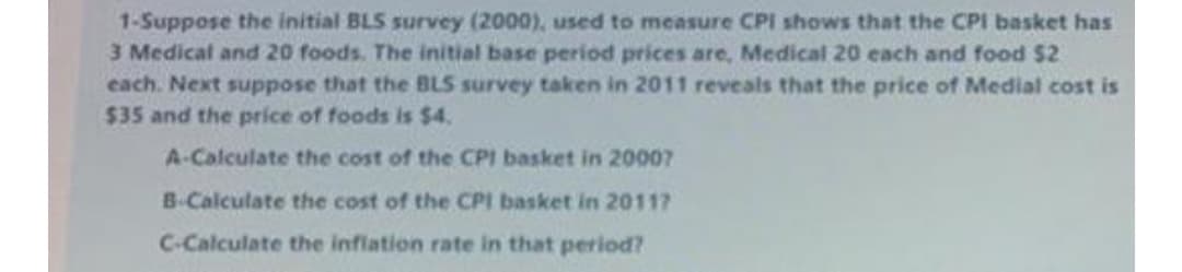 1-Suppose the initial BLS survey (2000), used to measure CPI shows that the CPI basket has
3 Medical and 20 foods. The initial base period prices are, Medical 20 each and food $2
cach. Next suppose that the BLS survey taken in 2011 reveals that the price of Medial cost is
$35 and the price of foods is $4.
A-Calculate the cost of the CPI basket in 20007
B-Calculate the cost of the CPI basket in 2011?
C-Calculate the inflation rate in that period?
