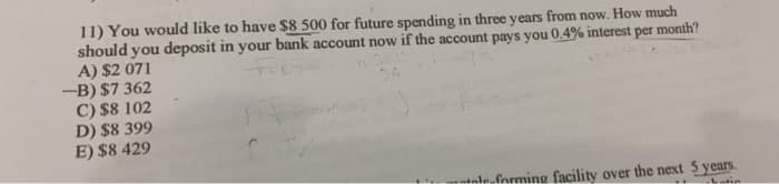 11) You would like to have $8 500 for future spending in three years from now. How much
should you deposit in your bank account now if the account pays you 0.4% interest per month?
A) $2 071
-B) $7 362
C) $8 102
D) $8 399
E) $8 429
Ttole-formine facility over the next 5 years.
