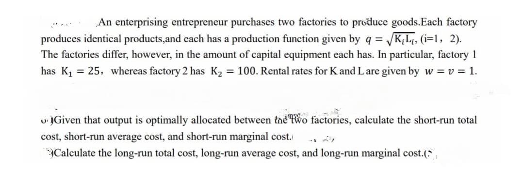 An enterprising entrepreneur purchases two factories to produce goods.Each factory
produces identical products,and each has a production function given by q = /K;L¡, (i=1, 2).
The factories differ, however, in the amount of capital equipment each has. In particular, factory 1
has K, = 25, whereas factory 2 has K2
= 100. Rental rates for K and L are given by w = v = 1.
u )Given that output is optimally allocated between tne Two factories, calculate the short-run total
cost, short-run average cost, and short-run marginal cost.
Calculate the long-run total cost, long-run average cost, and long-run marginal cost.(5
