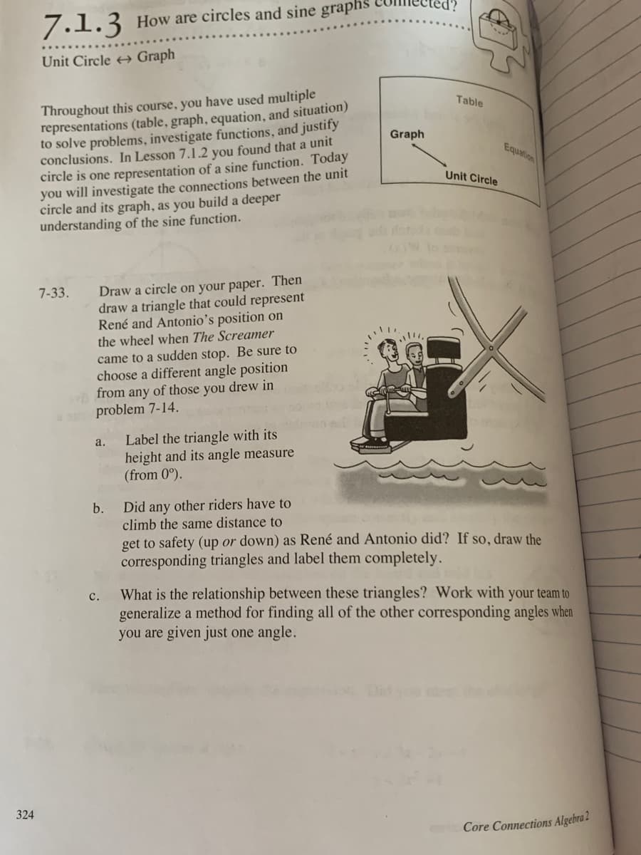 7.1.3 How are circles and sine graphs
Unit Circle Graph
Throughout this course, you have used multiple
representations (table, graph, equation, and situation)
to solve problems, investigate functions, and justify
conclusions. In Lesson 7.1.2 you found that a unit
circle is one representation of a sine function. Today
you will investigate the connections between the unit
circle and its graph, as you build a deeper
understanding of the sine function.
Table
Graph
Equation
Unit Circle
Draw a circle on your paper. Then
draw a triangle that could represent
René and Antonio's position on
the wheel when The Screamer
7-33.
came to a sudden stop. Be sure to
choose a different angle position
from any of those you drew in
problem 7-14.
Label the triangle with its
height and its angle measure
(from 0°).
a.
Did any other riders have to
climb the same distance to
b.
get to safety (up or down) as René and Antonio did? If so, draw the
corresponding triangles and label them completely.
What is the relationship between these triangles? Work with your team to
generalize a method for finding all of the other corresponding angles when
you are given just one angle.
с.
324
Core Connections Algebra 2
