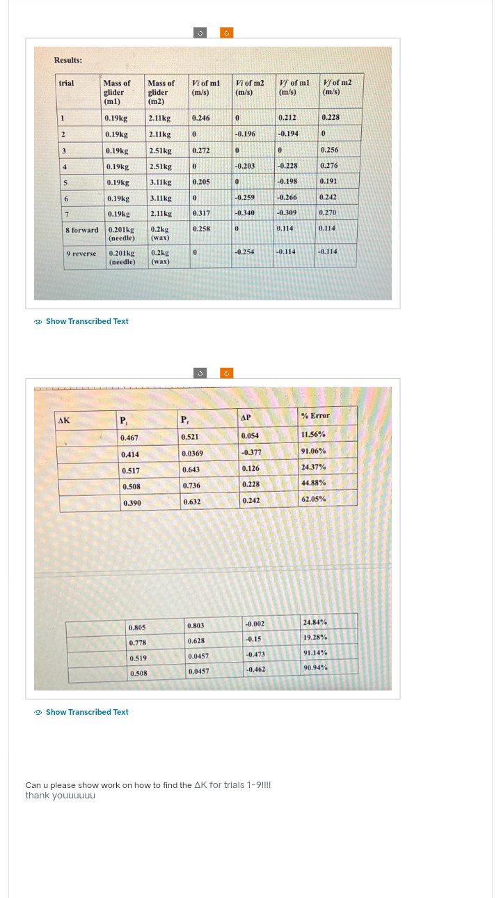 Results:
trial
1
2
3
4
5
6
7
8 forward
9 reverse
Mass of
glider
(m1)
AK
0.19kg
0.19kg
0.19kg
0.19kg
0.19kg
0.19kg
0.19kg
0.201kg
(needle)
Show Transcribed Text
0.201kg 0.2kg
(needle) (wax)
P₁
0.467
0.414
0.517
0.508
0.390
0.805
0.778
0.519
0.508
Mass of
glider
(m2)
2.11kg
2.11kg
2.51kg
2.51kg
3.11kg
3.11kg
2.11kg
0.2kg
(wax)
Show Transcribed Text
Vi of ml
(m/s)
0.246
0
3
0.272
0
0.205
0
0.317
0.258
0
P₁
0.521
0.0369
0.643
0.736
0.632
0.803
0.628
0.0457
0.0457
Ć
Vi of m2
(m/s)
0
-0.196
0
-0.203
0
-0.259
-0.340
0
-0.254
AP
0.054
-0.377
0.126
0.228
0.242
-0.002
-0.15
-0.473
-0.462
Can u please show work on how to find the AK for trials 1-9!!!!
thank youuuuuu
Vf of ml
(m/s)
0.212
-0.194
0
-0.228
-0.198
-0.266
-0.309
0.114
-0.114
Vf of m2
(m/s)
0.228
0
0.256
0.276
0.191
0.242
0.270
0.114
-0.114
% Error
11.56%
91.06%
24.37%
44.88%
62.05%
24.84%
19.28%
91.14%
90.94%