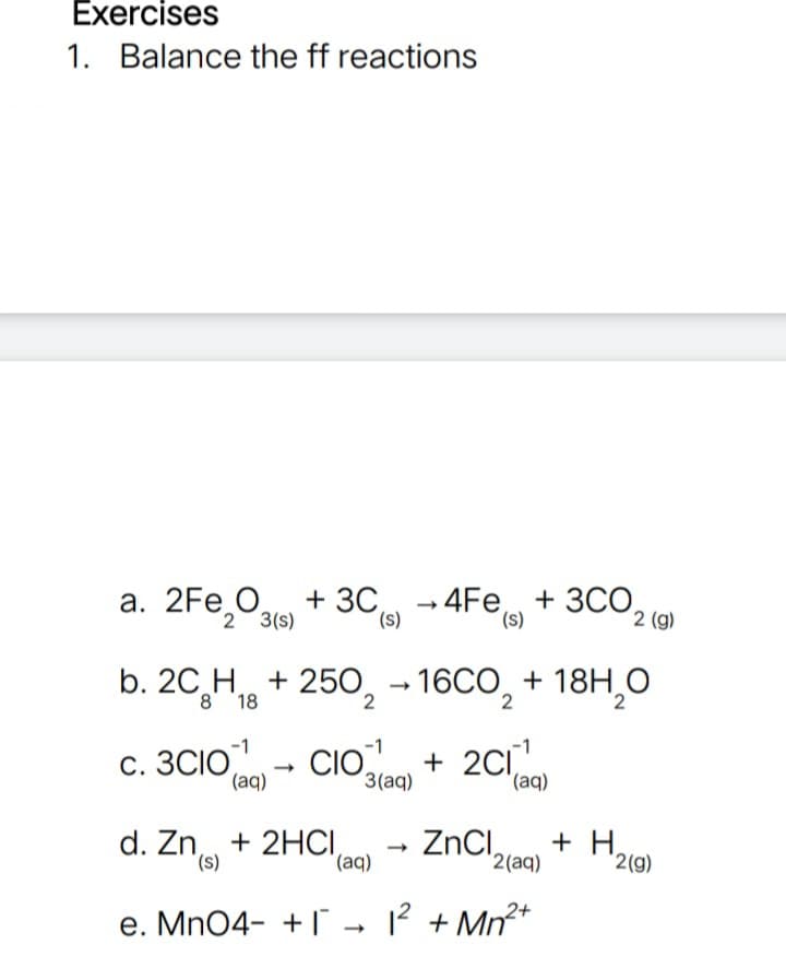 Exercises
1. Balance the ff reactions
а. 2Fe,O,
+ 3С - 4Fe + 3СО,
(s)
3CO,
2 3(s)
(s)
2 (g)
b. 20 H + 250, – 16CO, + 18H,0
c. 3CIO
(aq)
CIO
+ 2C1
3(aq)
d. Zn, + 2HCI
(s),
ZnCI,
+ H,
2(g)
(aq)
'2(aq)
e. Mn04- +1 - ? + Mn²*
