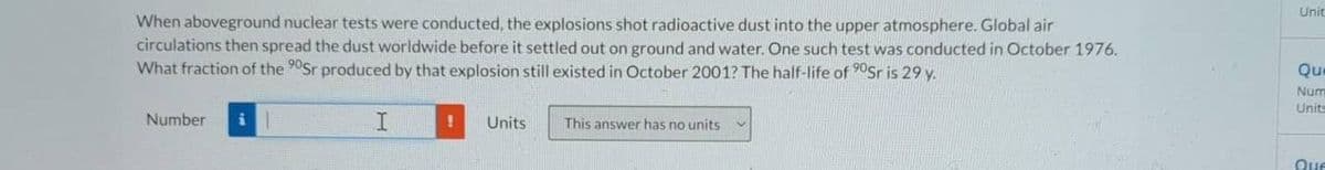 Unit
When aboveground nuclear tests were conducted, the explosions shot radioactive dust into the upper atmosphere. Global air
circulations then spread the dust worldwide before it settled out on ground and water. One such test was conducted in October 1976.
What fraction of the 90Sr produced by that explosion still existed in October 2001? The half-life of 0Sr is 29 y.
Que
Num
Units
Number
I
Units
This answer has no units
Que
