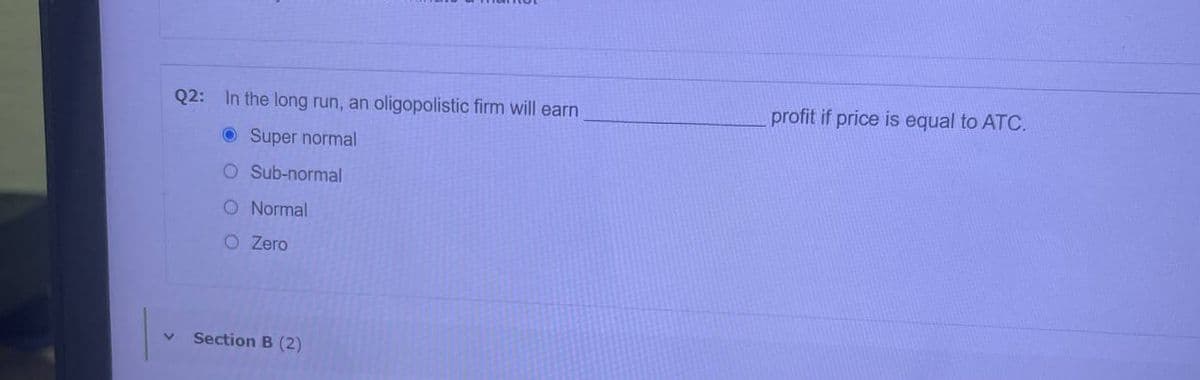 Q2: In the long run, an oligopolistic firm will earn
profit if price is equal to ATC.
O Super normal
O Sub-normal
O Normal
O Zero
Section B (2)
