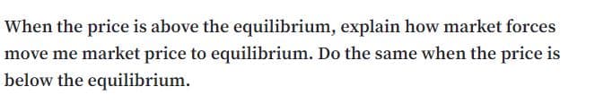 When the price is above the equilibrium, explain how market forces
move me market price to equilibrium. Do the same when the price is
below the equilibrium.
