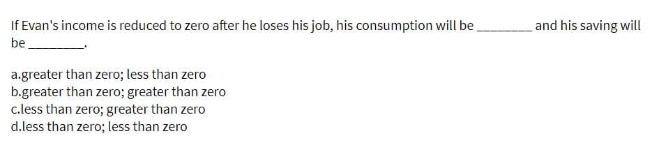 If Evan's income is reduced to zero after he loses his job, his consumption will be
and his saving will
be
a.greater than zero; less than zero
b.greater than zero; greater than zero
c.less than zero; greater than zero
d.less than zero; less than zero
