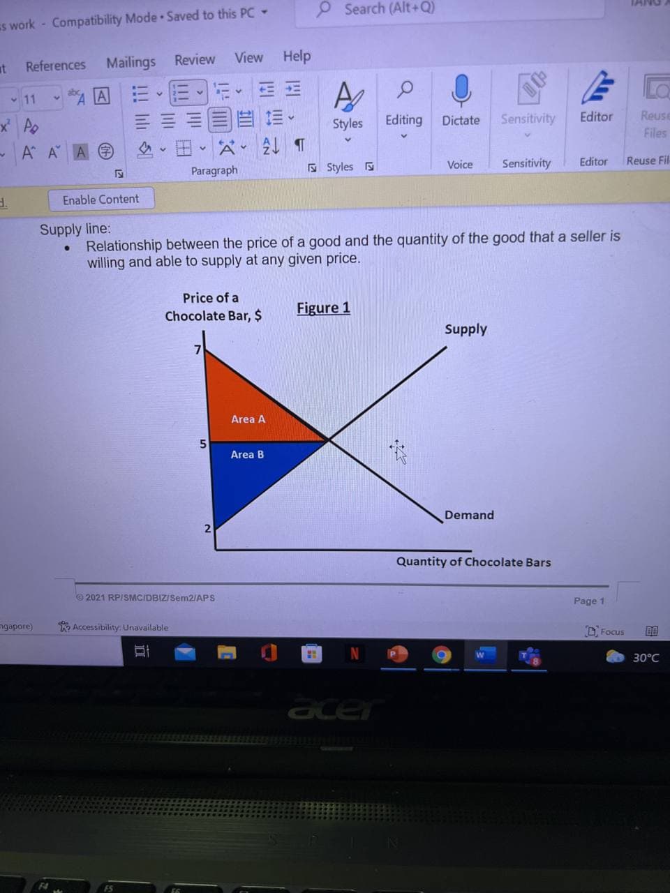O Search (Alt +Q)
Es work - Compatibility Mode Saved to this PC -
Review
View Help
at
References Mailings
v 11
x Po
Editing
Dictate
Sensitivity
Editor
Reuse
Styles
Files
A A A
田。公。
E Styles
Voice
Sensitivity
Editor
Reuse Fil-
Paragraph
Enable Content
Supply line:
Relationship between the price of a good and the quantity of the good that a seller is
willing and able to supply at any given price.
Price of a
Figure 1
Chocolate Bar, $
Supply
Area A
Area B
Demand
Quantity of Chocolate Bars
2021 RPISMC/DBIZ/Sem2IAPS
Page 1
ngapore)
O Accessibility: Unavailable
D, Focus
30°C
acer
