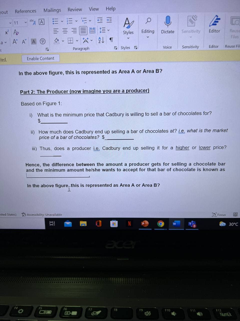 References
Mailings
Review
View
Help
yout
A A
三、。
v 11
x Ao
三。
Styles
Editing
Sensitivity
Editor
Reuse
Dictate
Files
a v
A A A
A v
E Styles
Sensitivity
Editor
Reuse Fil.
Voice
t
Paragraph
led.
Enable Content
In the above figure, this is represented as Area A or Area B?
Part 2: The Producer (now imagine you are a producer)
Based on Figure 1:
i) What is the minimum price that Cadbury is willing to sell a bar of chocolates for?
$4
ii) How much does Cadbury end up selling a bar of chocolates at? i.e. what is the market
price of a bar of chocolates? $
ii) Thus, does a producer ie. Cadbury end up selling it for a higher or lower price?
Hence, the difference between the amount a producer gets for selling a chocolate bar
and the minimum amount helshe wants to accept for that bar of chocolate is known as
In the above figure,-this is represented as Area A or Area B?
T.
nited States)
R Accessibility: Unavailable
D Focus
30°C
acer
FS
F6
F8
F10
F11
F12
Numlk
