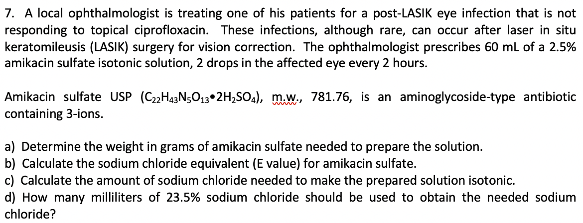 7. A local ophthalmologist is treating one of his patients for a post-LASIK eye infection that is not
responding to topical ciprofloxacin. These infections, although rare, can occur after laser in situ
keratomileusis (LASIK) surgery for vision correction. The ophthalmologist prescribes 60 ml of a 2.5%
amikacin sulfate isotonic solution, 2 drops in the affected eye every 2 hours.
Amikacin sulfate USP (C22H43N;O13•2H,SO4), m.w., 781.76, is an aminoglycoside-type antibiotic
containing 3-ions.
a) Determine the weight in grams of amikacin sulfate needed to prepare the solution.
b) Calculate the sodium chloride equivalent (E value) for amikacin sulfate.
c) Calculate the amount of sodium chloride needed to make the prepared solution isotonic.
d) How many milliliters of 23.5% sodium chloride should be used to obtain the needed sodium
chloride?
