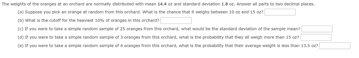 The weights of the oranges at an orchard are normally distributed with mean 14.4 oz and standard deviation 1.8 oz. Answer all parts to two decimal places.
(a) Suppose you pick an orange at random from this orchard. What is the chance that it weighs between 10 oz and 15 oz?
(b) What is the cutoff for the heaviest 10% of oranges in this orchard?
(c) If you were to take a simple random sample of 25 oranges from this orchard, what would be the standard deviation of the sample mean?
(d) If you were to take a simple random sample of 3 oranges from this orchard, what is the probability that they all weigh more than 15 oz?
(e) If you were to take a simple random sample of 4 oranges from this orchard, what is the probability that their average weight is less than 13.5 oz?
