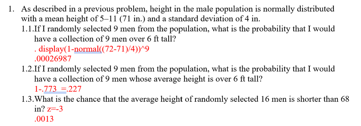 1. As described in a previous problem, height in the male population is normally distributed
with a mean height of 5–11 (71 in.) and a standard deviation of 4 in.
1.1.If I randomly selected 9 men from the population, what is the probability that I would
have a collection of 9 men over 6 ft tall?
. display(1-normal((72-71)/4))^9
.00026987
1.2.If I randomly selected 9 men from the population, what is the probability that I would
have a collection of 9 men whose average height is over 6 ft tall?
1-.773 =.227
1.3. What is the chance that the average height of randomly selected 16 men is shorter than 68
in? z=-3
.0013
