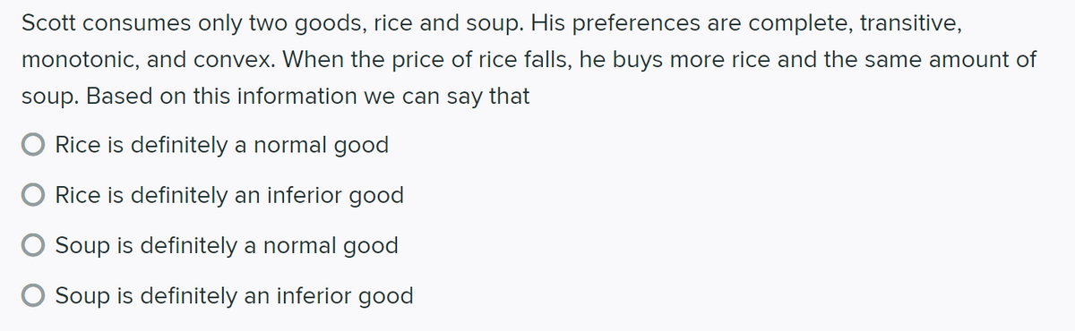 Scott consumes only two goods, rice and soup. His preferences are complete, transitive,
monotonic, and convex. When the price of rice falls, he buys more rice and the same amount of
soup. Based on this information we can say that
O Rice is definitely a normal good
Rice is definitely an inferior good
Soup is definitely a normal good
Soup is definitely an inferior good
