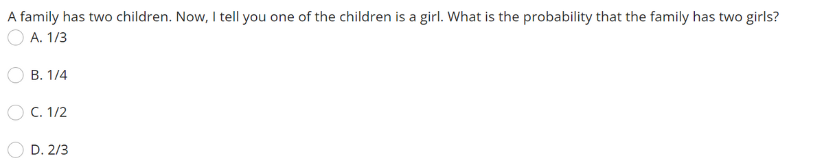 A family has two children. Now, I tell you one of the children is a girl. What is the probability that the family has two girls?
A. 1/3
B. 1/4
C. 1/2
D. 2/3
