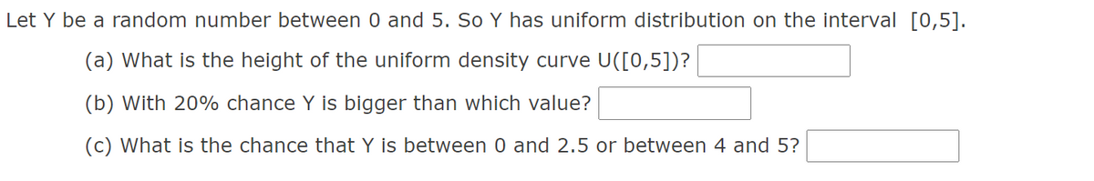 ### Uniform Distribution Problem Set

Let \( Y \) be a random number between 0 and 5. So \( Y \) has uniform distribution on the interval \([0, 5]\).

1. **What is the height of the uniform density curve \( U([0, 5]) \)?**
   
   _Answer box: ___________

2. **With 20% chance \( Y \) is bigger than which value?**

   _Answer box: ___________

3. **What is the chance that \( Y \) is between 0 and 2.5 or between 4 and 5?**

   _Answer box: ___________

### Explanation

#### Uniform Distribution Overview
A uniform distribution, in this case, means every number between 0 and 5 is equally likely to be chosen. The height of the uniform density curve can be found by considering that the total area under the curve must equal 1. Therefore, the height \( h \) times the width (which is 5 - 0 = 5) must equal 1, resulting in \( h = \frac{1}{5} \).

### Answer Key
1. **Height of the Uniform Density Curve:**
   \[ \frac{1}{5} \]

2. **20% Chance \( Y \) is Bigger Than:**
   For \( Y \) to have a 20% chance of being bigger than a specific value \( x \), we need to find where the area under the curve from \( x \) to 5 equals 0.20. Use the formula for the cumulative distribution function (CDF) of a uniform distribution to find \( x \):
   \[ P(Y > x) = 0.20 \]
   \[ 1 - \frac{x}{5} = 0.20 \]
   Solve for \( x \):
   \[ \frac{x}{5} = 0.80 \]
   \[ x = 4 \]

3. **Chance that \( Y \) is Between 0 and 2.5 or Between 4 and 5:**
   The probability is found by summing the probabilities of the two intervals:
   \[ P(0 \leq Y \leq 2.5) + P(4 \leq Y \leq 5) \]
   \[ \frac{2.5 - 0}{5