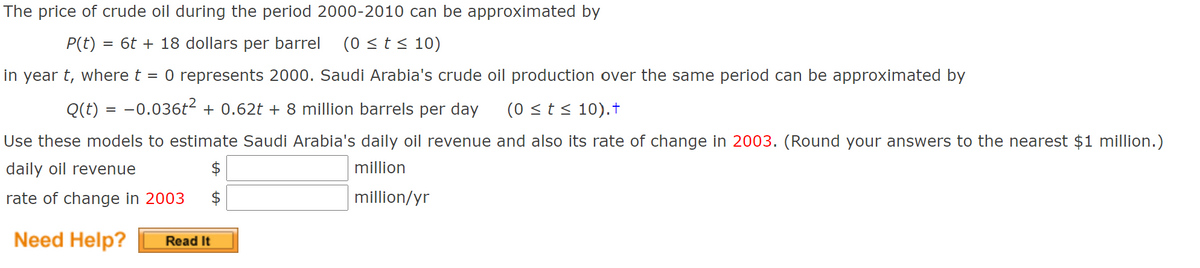 The price of crude oil during the period 2000-2010 can be approximated by
P(t) = 6t + 18 dollars per barrel
(0 <t< 10)
in year t, where t
O represents 2000. Saudi Arabia's crude oil production over the same period can be approximated by
Q(t) = -0.036t2 + 0.62t + 8 million barrels per day
(0 <t < 10).†
Use these models to estimate Saudi Arabia's daily oil revenue and also its rate of change in 2003. (Round your answers to the nearest $1 million.)
daily oil revenue
million
rate of change in 2003
million/yr
Need Help?
Read It
