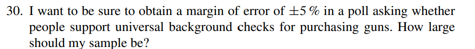 30. I want to be sure to obtain a margin of error of ±5% in a poll asking whether
people support universal background checks for purchasing guns. How large
should my sample be?
