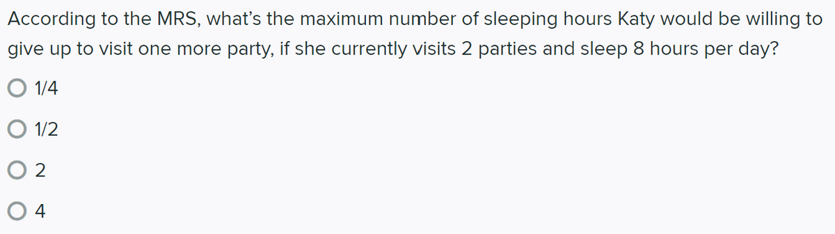 According to the MRS, what's the maximum number of sleeping hours Katy would be willing to
give up to visit one more party, if she currently visits 2 parties and sleep 8 hours per day?
O 1/4
O 1/2
O 2
4
