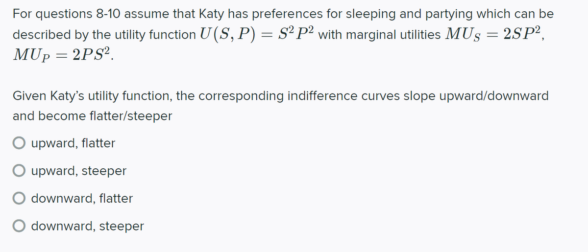 For questions 8-10 assume that Katy has preferences for sleeping and partying which can be
2SP2,
described by the utility function U(S, P) = S² P² with marginal utilities MUS
MUP
2PS?.
Given Katy's utility function, the corresponding indifference curves slope upward/downward
and become flatter/steeper
O upward, flatter
O upward, steeper
downward, flatter
O downward, steeper
