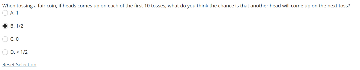 When tossing a fair coin, if heads comes up on each of the first 10 tosses, what do you think the chance is that another head will come up on the next toss?
А. 1
В. 1/2
C. O
D. < 1/2
Reset Selection
