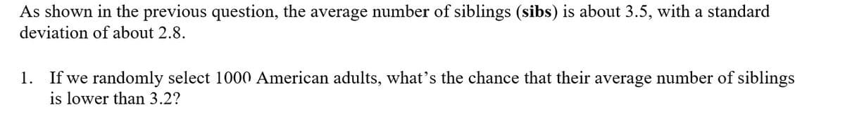 As shown in the previous question, the average number of siblings (sibs) is about 3.5, with a standard
deviation of about 2.8.
1. If we randomly select 1000 American adults, what's the chance that their average number of siblings
is lower than 3.2?
