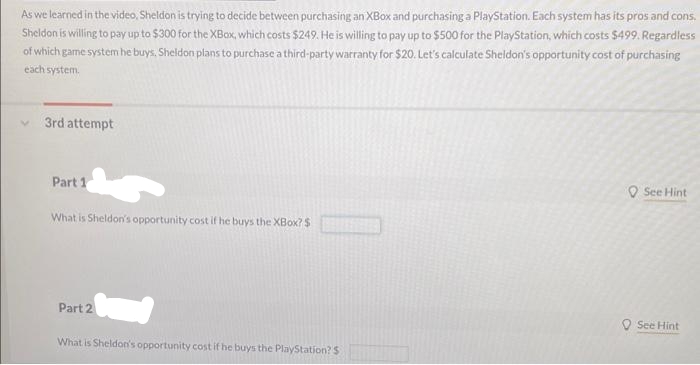 As we learned in the video, Sheldon is trying to decide between purchasing an XBox and purchasing a PlayStation. Each system has its pros and cons.
Sheldon is willing to pay up to $300 for the XBox, which costs $249. He is willing to pay up to $500 for the PlayStation, which costs $499. Regardless
of which game system he buys, Sheldon plans to purchase a third-party warranty for $20. Let's calculate Sheldon's opportunity cost of purchasing
each system.
V
3rd attempt
Part 1
What is Sheldon's opportunity cost if he buys the XBox? $
Part 2
What is Sheldon's opportunity cost if he buys the PlayStation? $
See Hint
See Hint