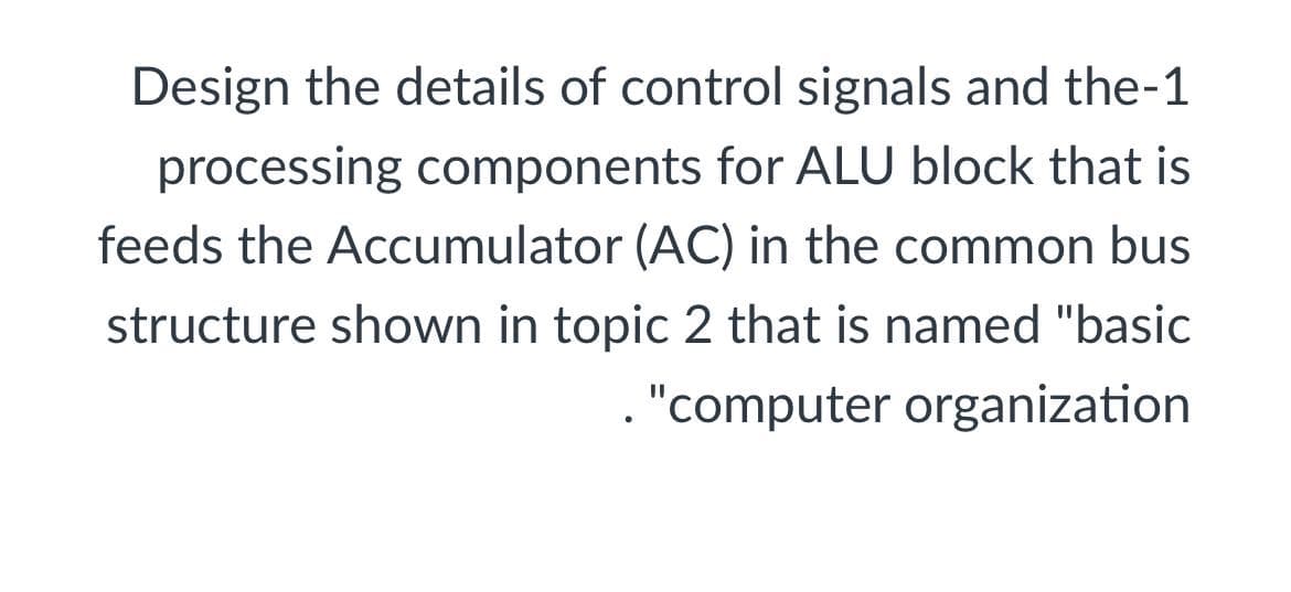 Design the details of control signals and the-1
processing components for ALU block that is
feeds the Accumulator (AC) in the common bus
structure shown in topic 2 that is named "basic
. "computer organization
