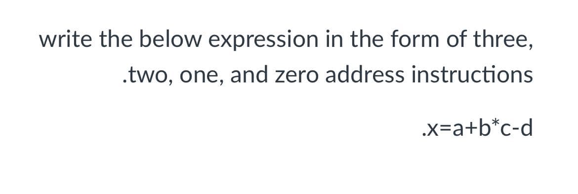 write the below expression in the form of three,
.two, one, and zero address instructions
.x=a+b*c-d
