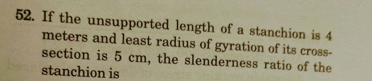 52. If the unsupported length of a stanchion is 4
meters and least radius of gyration of its cross-
section is 5 cm, the slenderness ratio of the
stanchion is