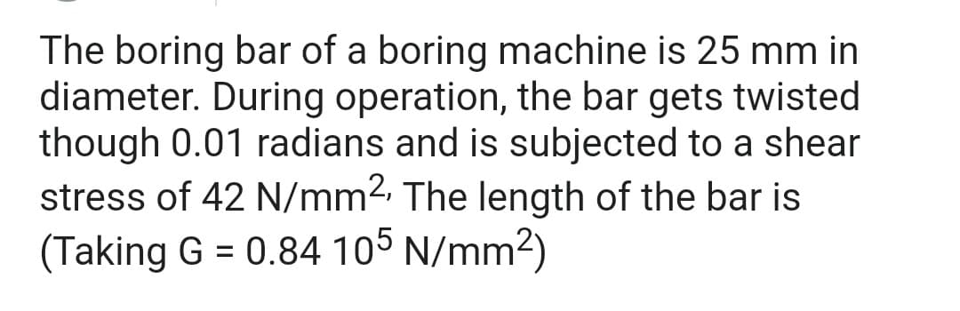 The boring bar of a boring machine is 25 mm in
diameter. During operation, the bar gets twisted
though 0.01 radians and is subjected to a shear
stress of 42 N/mm², The length of the bar is
(Taking G = 0.84 105 N/mm²)