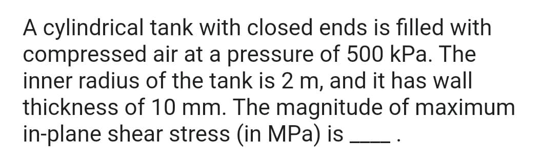 A cylindrical tank with closed ends is filled with
compressed air at a pressure of 500 kPa. The
inner radius of the tank is 2 m, and it has wall
thickness of 10 mm. The magnitude of maximum
in-plane shear stress (in MPa) is