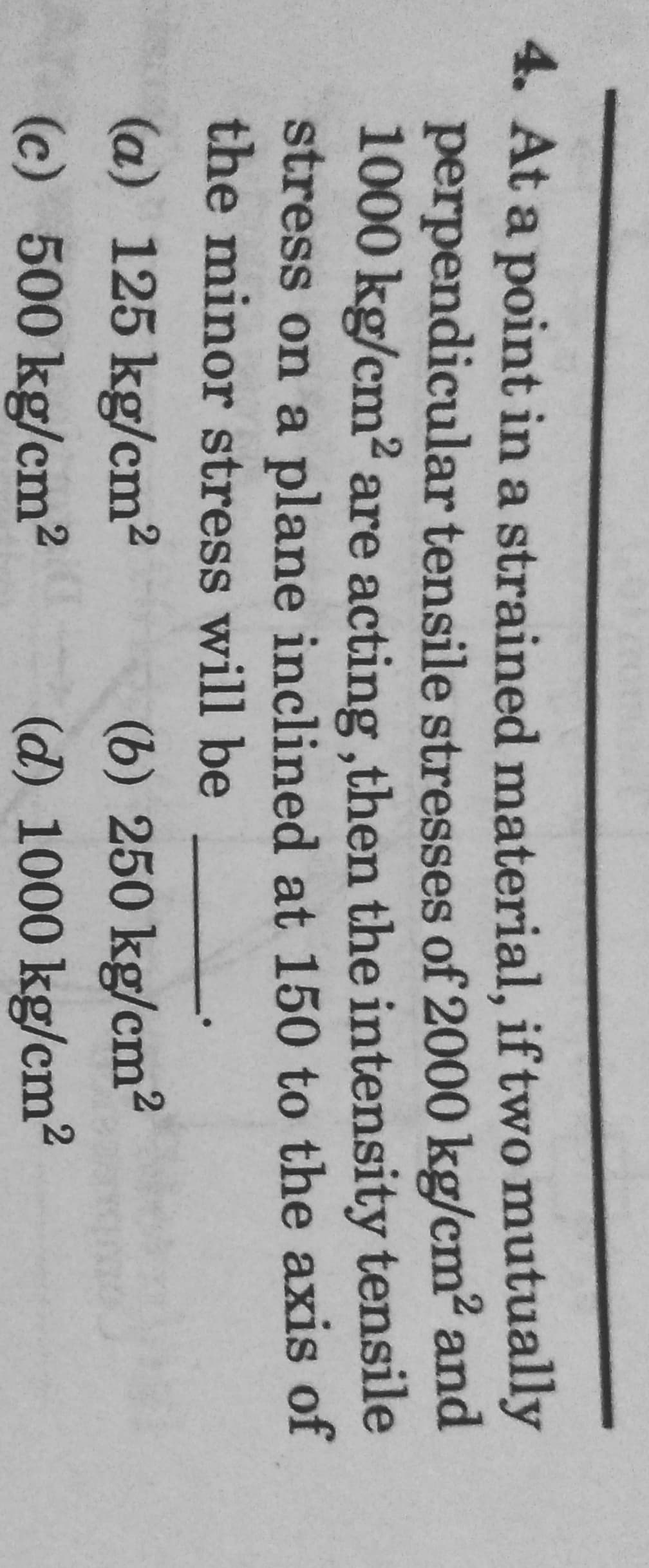 4. At a point in a strained material, if two mutually
perpendicular tensile stresses of 2000 kg/cm² and
1000 kg/cm² are acting, then the intensity tensile
stress on a plane inclined at 150 to the axis of
the minor stress will be
(a) 125 kg/cm²
(6) 250 kg/cm²
(c) 500 kg/cm²
(d) 1000 kg/cm²