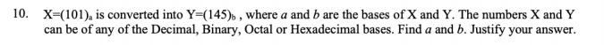 10. X=(101), is converted into Y=(145), , where a and b are the bases of X and Y. The numbers X and Y
can be of any of the Decimal, Binary, Octal or Hexadecimal bases. Find a and b. Justify your answer.
