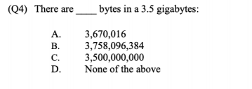 (Q4) There are
bytes in a 3.5 gigabytes:
А.
3,670,016
3,758,096,384
3,500,000,000
None of the above
В.
С.
D.
