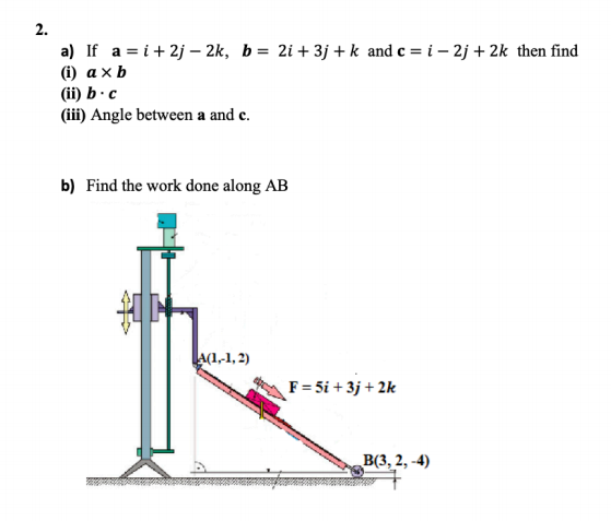 2.
a) If a = i+ 2j – 2k, b= 2i + 3j + k and c = i – 2j + 2k then find
() ахЬ
(ii) b - c
(iii) Angle between a and c.
%3D
b) Find the work done along AB
A(1-1, 2)
F= 5i + 3j + 2k
ВЗ, 2, -4)
