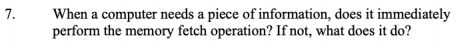 7.
When a computer needs a piece of information, does it immediately
perform the memory fetch operation? If not, what does it do?
