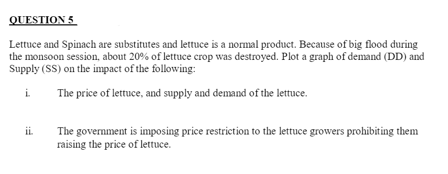 QUESTION 5
Lettuce and Spinach are substitutes and lettuce is a normal product. Because of big flood during
the monsoon session, about 20% of lettuce crop was destroyed. Plot a graph of demand (DD) and
Supply (SS) on the impact of the following:
i.
The price of lettuce, and supply and demand of the lettuce.
ii.
The government is imposing price restriction to the lettuce growers prohibiting them
raising the price of lettuce.
