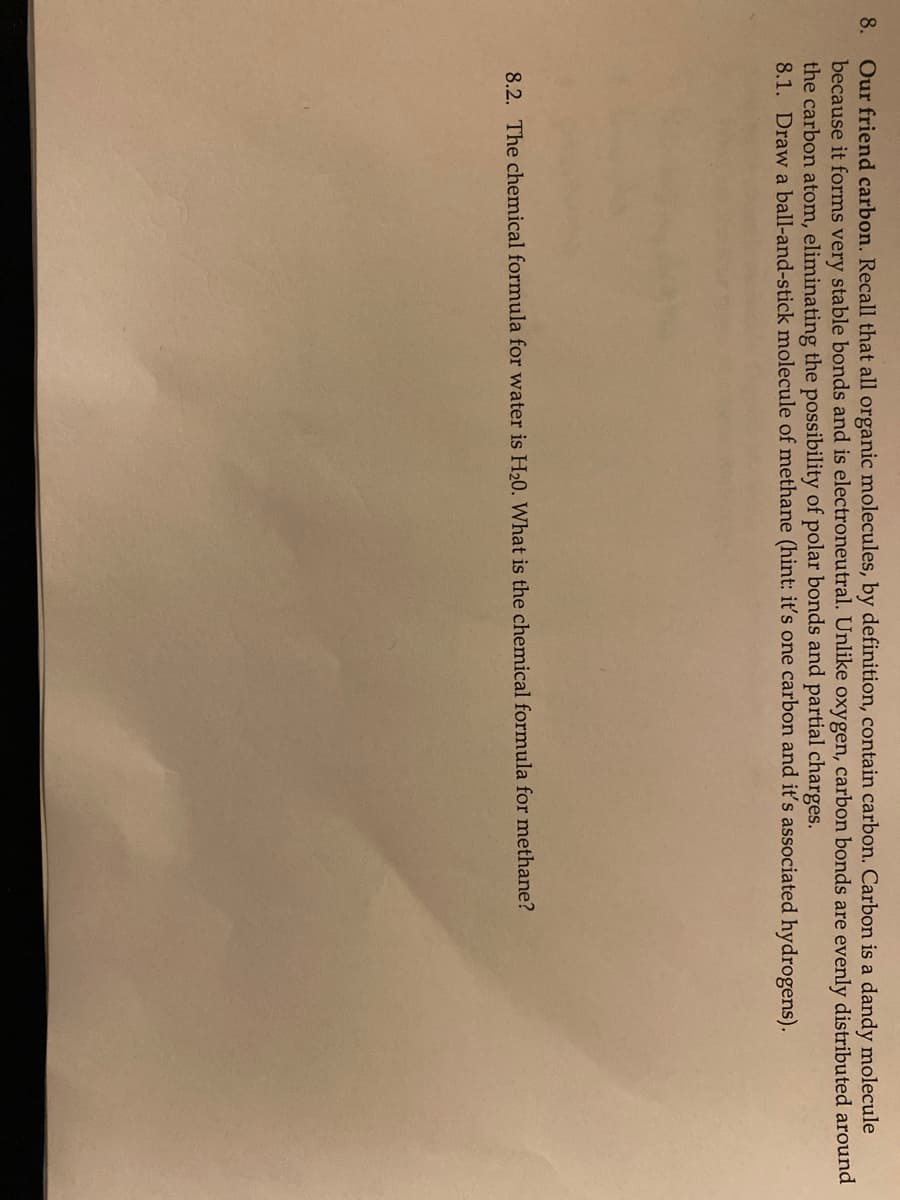 8. Our friend carbon. Recall that all organic molecules, by definition, contain carbon. Carbon is a dandy molecule
because it forms very stable bonds and is electroneutral. Unlike oxygen, carbon bonds are evenly distributed around
the carbon atom, eliminating the possibility of polar bonds and partial charges.
8.1. Draw a ball-and-stick molecule of methane (hint: it's one carbon and it's associated hydrogens).
8.2. The chemical formula for water is H20. What is the chemical formula for methane?
