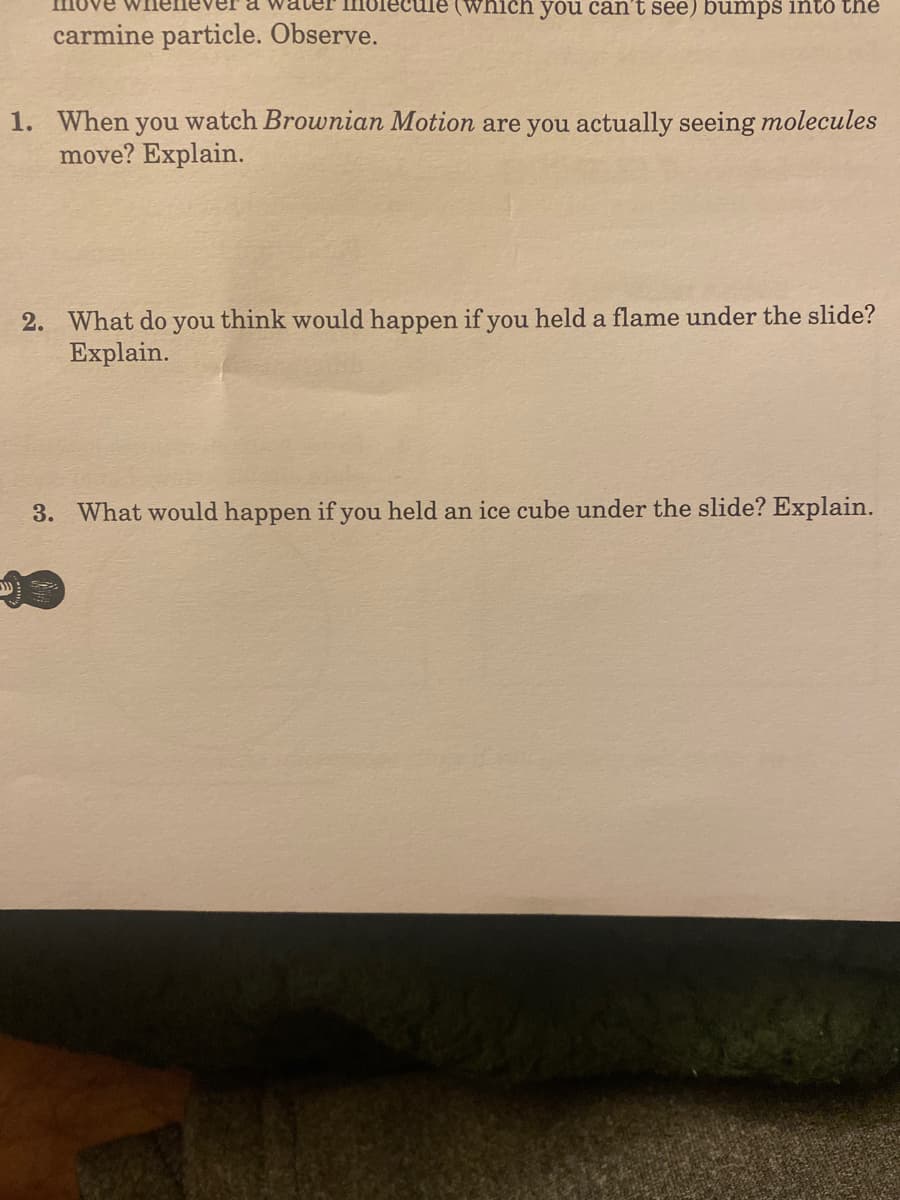 (which you can't see) bumps into the
carmine particle. Observe.
1. When you watch Brownian Motion are you actually seeing molecules
move? Explain.
2. What do you think would happen if you held a flame under the slide?
Explain.
3. What would happen if you held an ice cube under the slide? Explain.
