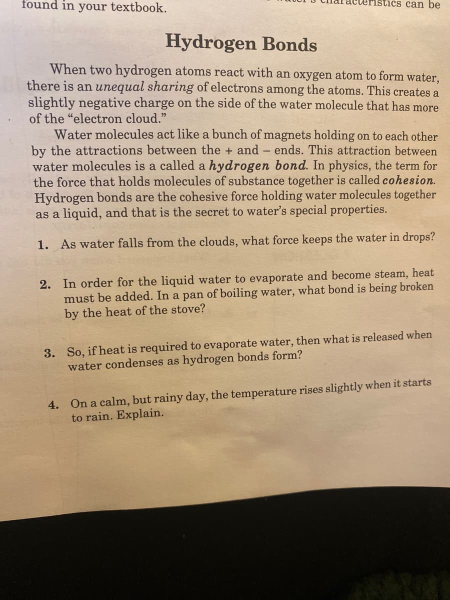 found in your textbook.
acteristics can be
Hydrogen Bonds
When two hydrogen atoms react with an oxygen atom to form water,
there is an unequal sharing of electrons among the atoms. This creates a
slightly negative charge on the side of the water molecule that has more
of the "electron cloud."
Water molecules act like a bunch of magnets holding on to each other
by the attractions between the + and – ends. This attraction between
water molecules is a called a hydrogen bond. In physics, the term for
the force that holds molecules of substance together is called cohesion.
Hydrogen bonds are the cohesive force holding water molecules together
as a liquid, and that is the secret to water's special properties.
1. As water falls from the clouds, what force keeps the water in drops?
2. In order for the liquid water to evaporate and become steam, heat
must be added. In a pan of boiling water, what bond is being broken
by the heat of the stove?
3. So, if heat is required to evaporate water, then what is released when
water condenses as hydrogen bonds form?
4. On a calm, but rainy day, the temperature rises slightly when it starts
to rain. Explain.
