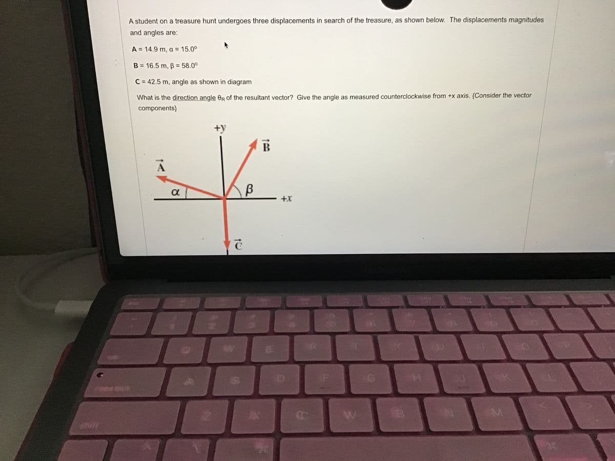 A student on a treasure hunt undergoes three displacements in search of the treasure, as shown below. The displacements magnitudes
and angles are:
A = 14.9 m, a = 15.0°
%D
B = 16.5 m, ß = 58.0°
C = 42.5 m, angle as shown in diagram
What is the direction angle OR of the resultant vector? Give the angle as measured counterclockwise from +x axis. {Consider the vector
components}
+y
B
+X
C
esc
EE
tob
H.
Shill
AN
