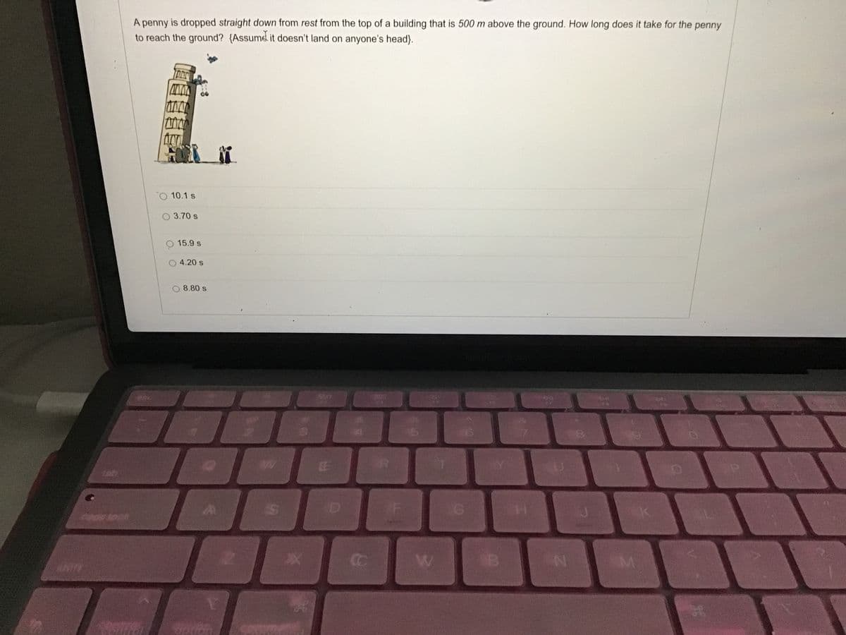 A penny is dropped straight down from rest from the top of a building that is 500 m above the ground. How long does it take for the penny
to reach the ground? {Assumed it doesn't land on anyone's head).
10.1 s
3.70 s
15.9 s
4.20 s
8.80 s
620
tab
0s tock
