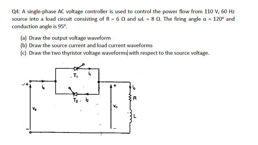 Q4: A single-phase AC voltage controller is used to control the power flow from 110 V, 60 Hz
source into a load circuit consisting of R = 6 0 and wl = 8 0. The firing angle a = 120° and
conduction angle is 95°.
(a) Draw the output voltage waveform
(b) Draw the source current and load current waveforms
(c) Draw the two thyristor voltage waveforms with respect to the source voltage.
T,
T2, 2
R
Vo
