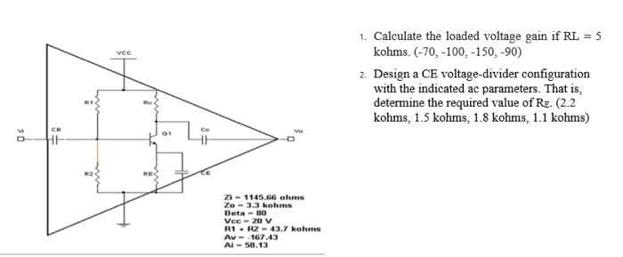 1. Calculate the loaded voltage gain if RL = 5
kohms. (-70, -100, -150, -90)
vce
2. Design a CE voltage-divider configuration
with the indicated ac parameters. That is,
determine the required value of RE. (2.2
kohms, 1.5 kohms, 1.8 kohms, 1.1 kohms)
Zi- 1145.66 ohms
Zo - 3.3 kohms
Beta - 80
Vcc- 20 V
R1. R2 - 43.7 kohms
Av-.167.43
AI - 58.13
50
